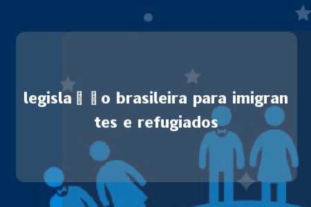 legislação brasileira para imigrantes e refugiados 