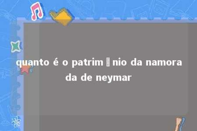 quanto é o patrimônio da namorada de neymar 