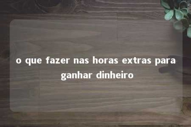 o que fazer nas horas extras para ganhar dinheiro 