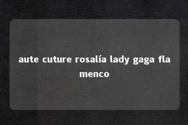 aute cuture rosalía lady gaga flamenco 