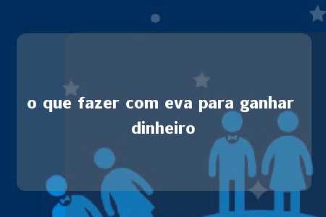 o que fazer com eva para ganhar dinheiro 