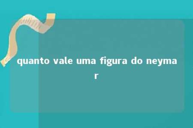 quanto vale uma figura do neymar 