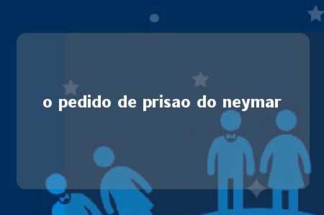 o pedido de prisao do neymar 