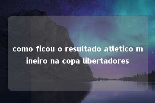 como ficou o resultado atletico mineiro na copa libertadores 