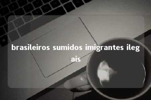 brasileiros sumidos imigrantes ilegais 