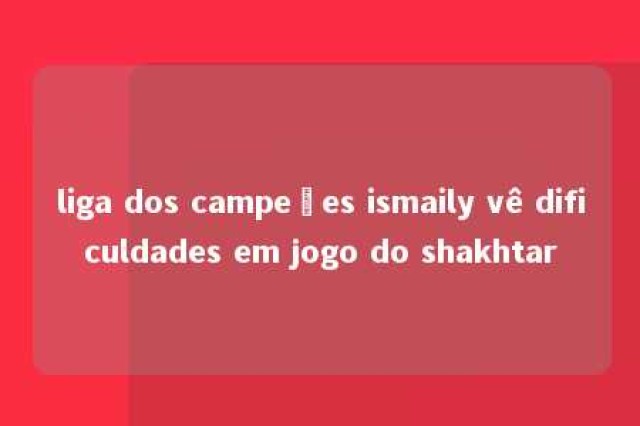 liga dos campeões ismaily vê dificuldades em jogo do shakhtar 