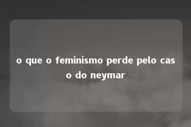 o que o feminismo perde pelo caso do neymar 