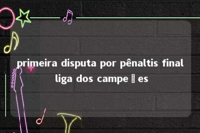 primeira disputa por pênaltis final liga dos campeões 