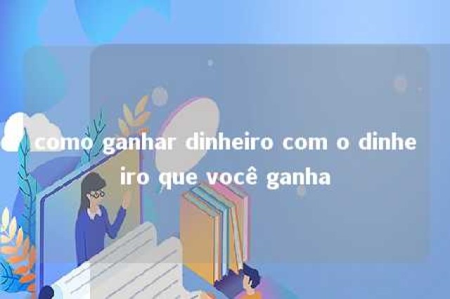 como ganhar dinheiro com o dinheiro que você ganha 