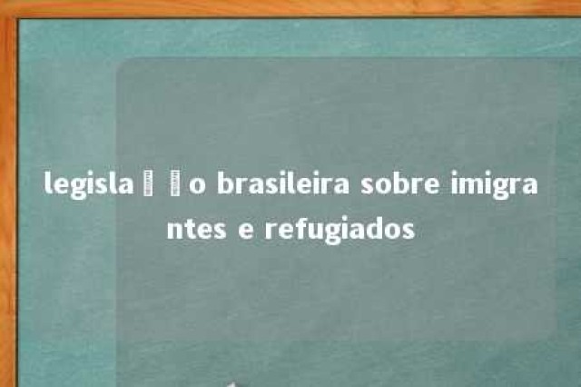 legislação brasileira sobre imigrantes e refugiados 