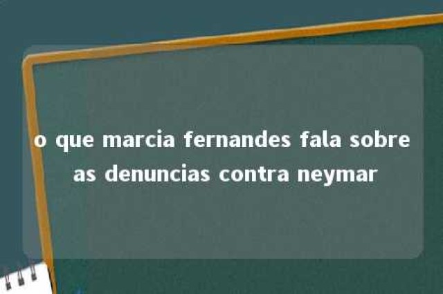 o que marcia fernandes fala sobre as denuncias contra neymar 