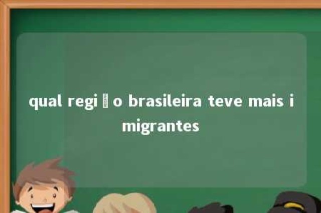 qual região brasileira teve mais imigrantes 