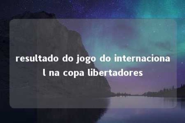 resultado do jogo do internacional na copa libertadores 