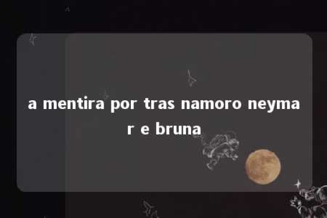 a mentira por tras namoro neymar e bruna 