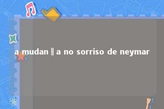 a mudança no sorriso de neymar 