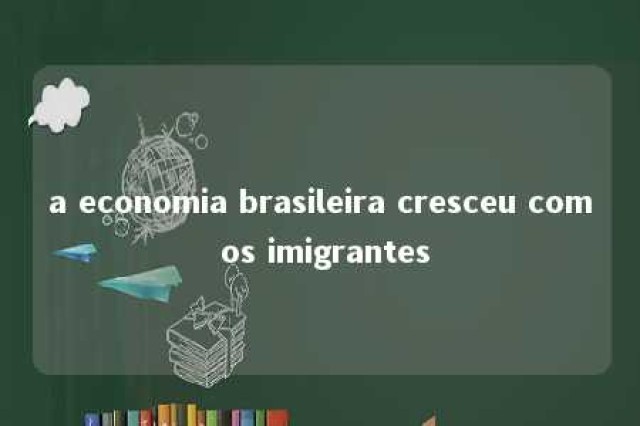 a economia brasileira cresceu com os imigrantes 