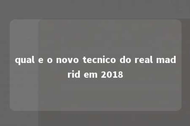 qual e o novo tecnico do real madrid em 2018 