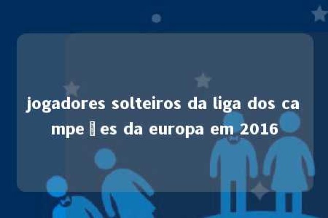 jogadores solteiros da liga dos campeões da europa em 2016 