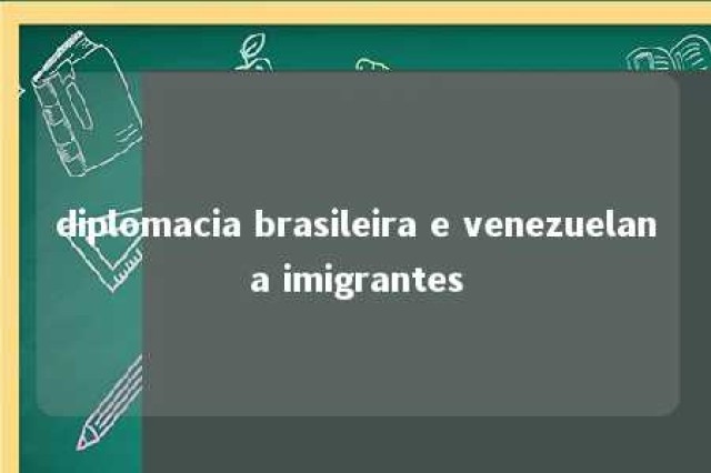 diplomacia brasileira e venezuelana imigrantes 