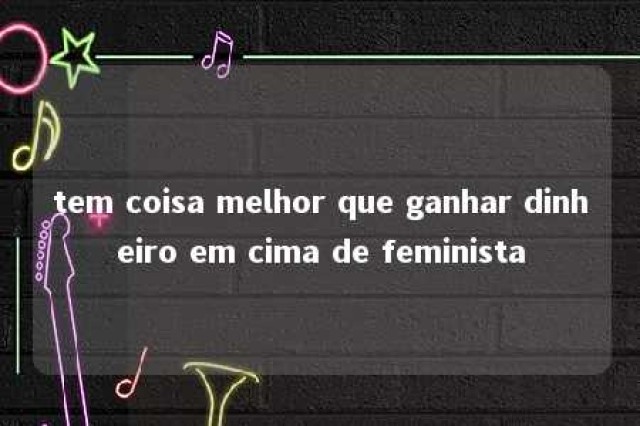 tem coisa melhor que ganhar dinheiro em cima de feminista 