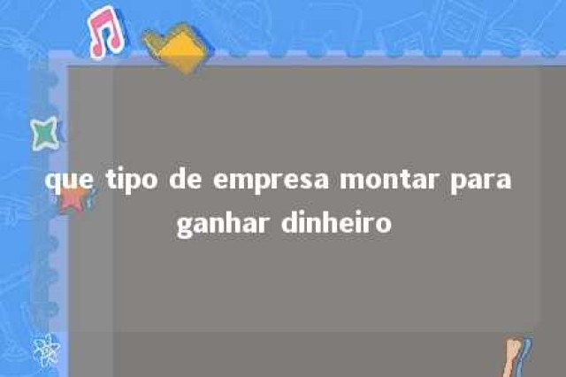 que tipo de empresa montar para ganhar dinheiro 