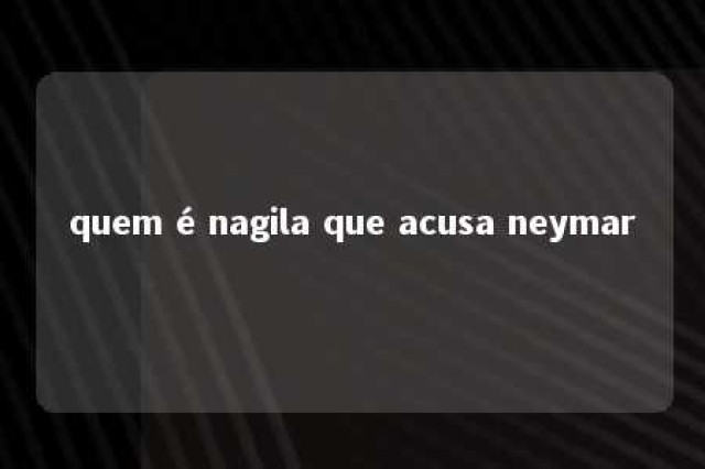 quem é nagila que acusa neymar 