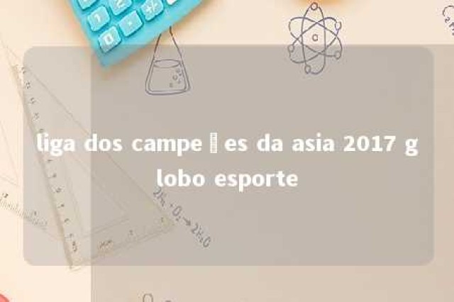 liga dos campeões da asia 2017 globo esporte 