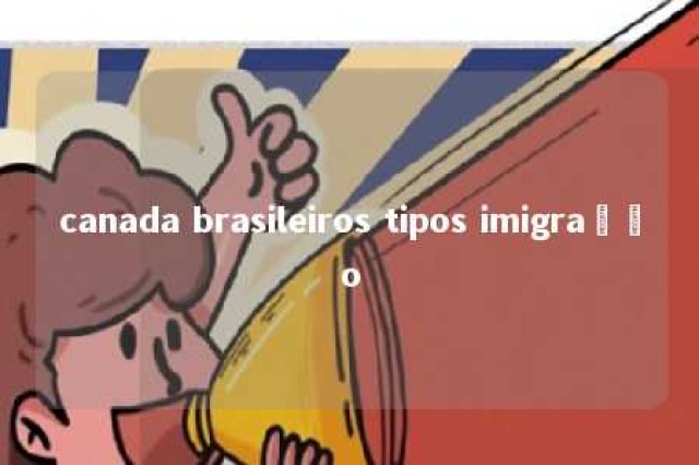 canada brasileiros tipos imigração 