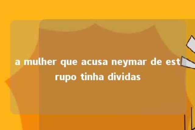 a mulher que acusa neymar de estrupo tinha dividas 