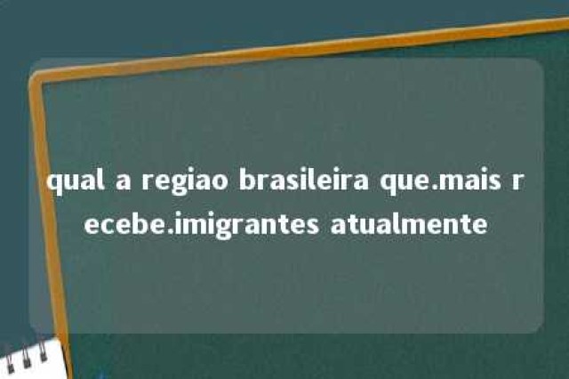 qual a regiao brasileira que.mais recebe.imigrantes atualmente 