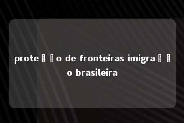 proteção de fronteiras imigração brasileira 