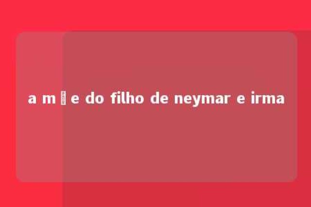 a mãe do filho de neymar e irma 