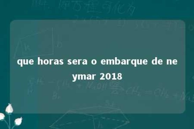 que horas sera o embarque de neymar 2018 