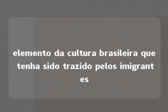 elemento da cultura brasileira que tenha sido trazido pelos imigrantes 