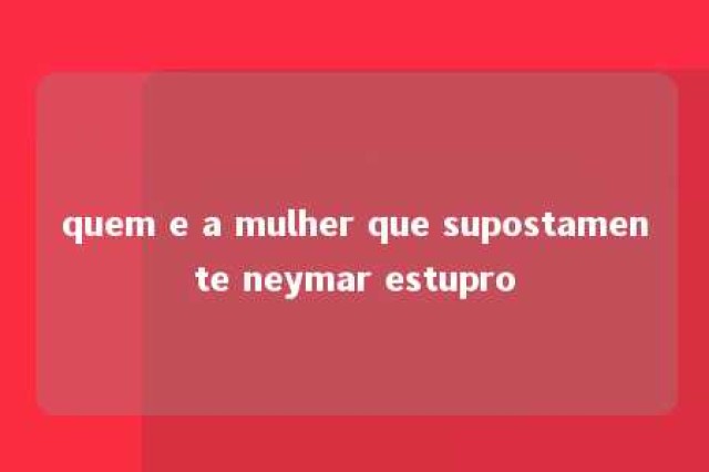 quem e a mulher que supostamente neymar estupro 