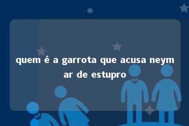 quem é a garrota que acusa neymar de estupro 