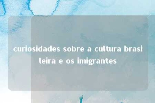 curiosidades sobre a cultura brasileira e os imigrantes 