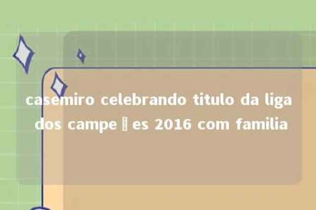 casemiro celebrando titulo da liga dos campeões 2016 com familia 