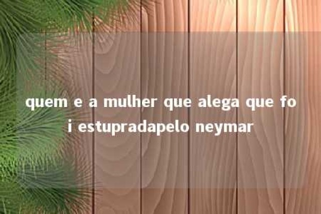 quem e a mulher que alega que foi estupradapelo neymar 