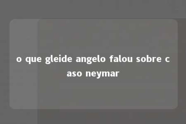 o que gleide angelo falou sobre caso neymar 