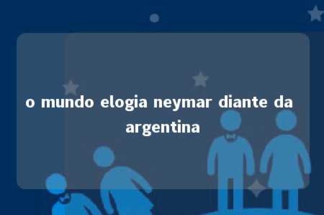 o mundo elogia neymar diante da argentina 