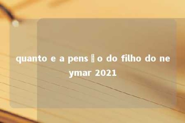 quanto e a pensão do filho do neymar 2021 