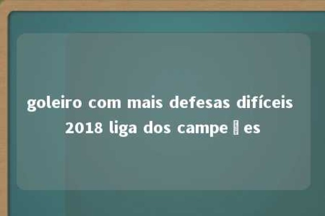 goleiro com mais defesas difíceis 2018 liga dos campeões 