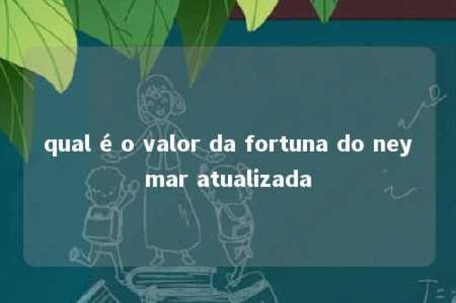 qual é o valor da fortuna do neymar atualizada 