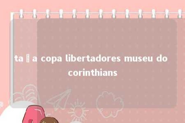 taça copa libertadores museu do corinthians 