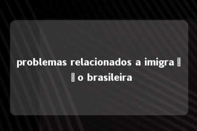 problemas relacionados a imigração brasileira 