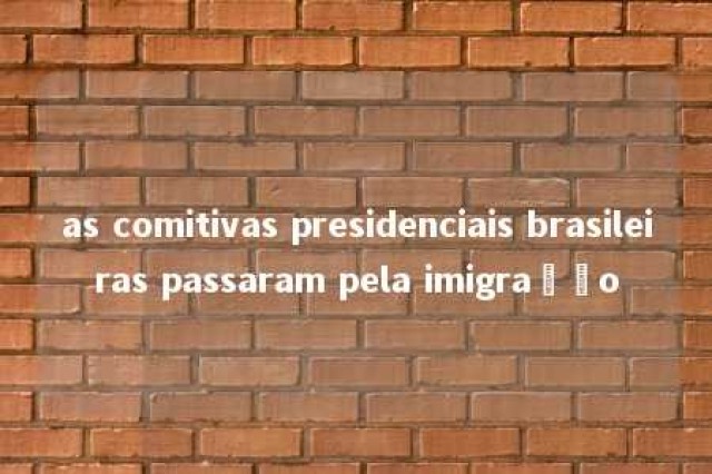 as comitivas presidenciais brasileiras passaram pela imigração 