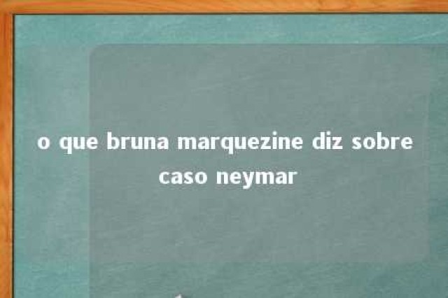 o que bruna marquezine diz sobre caso neymar 