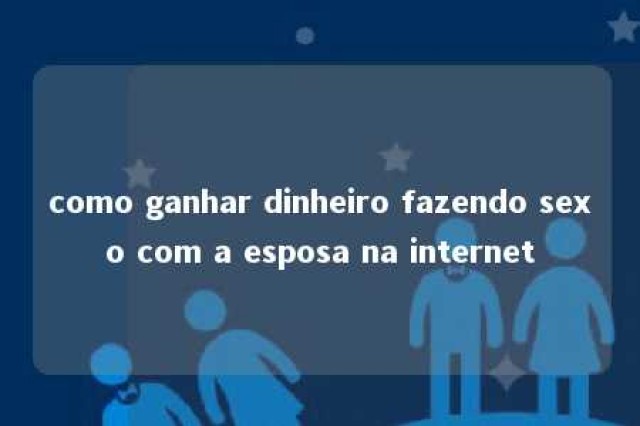 como ganhar dinheiro fazendo sexo com a esposa na internet 