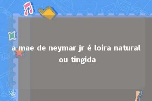 a mae de neymar jr é loira natural ou tingida 